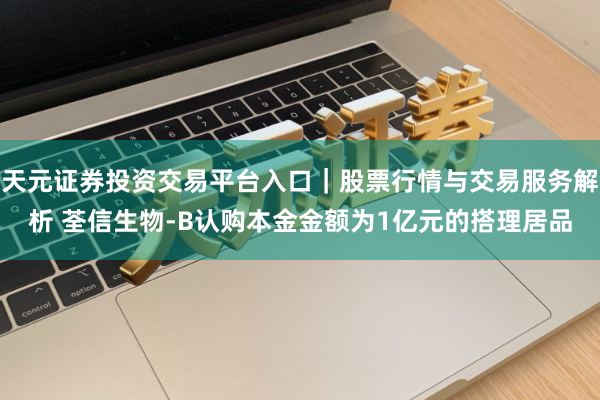 天元证券投资交易平台入口｜股票行情与交易服务解析 荃信生物-B认购本金金额为1亿元的搭理居品