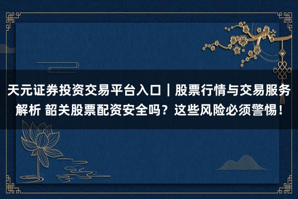 天元证券投资交易平台入口｜股票行情与交易服务解析 韶关股票配资安全吗？这些风险必须警惕！