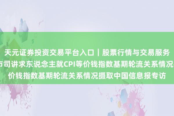 天元证券投资交易平台入口｜股票行情与交易服务解析 国度统计局城市司讲求东说念主就CPI等价钱指数基期轮流关系情况摄取中国信息报专访