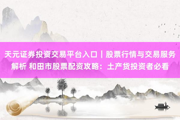 天元证券投资交易平台入口｜股票行情与交易服务解析 和田市股票配资攻略：土产货投资者必看