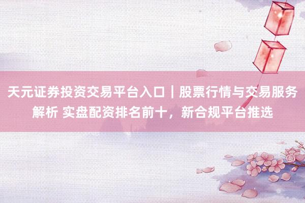 天元证券投资交易平台入口｜股票行情与交易服务解析 实盘配资排名前十，新合规平台推选