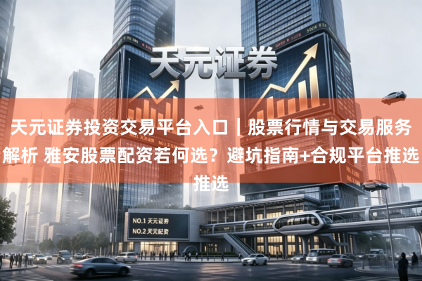 天元证券投资交易平台入口｜股票行情与交易服务解析 雅安股票配资若何选？避坑指南+合规平台推选