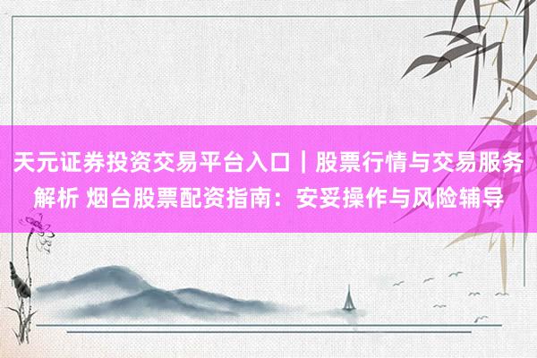 天元证券投资交易平台入口｜股票行情与交易服务解析 烟台股票配资指南：安妥操作与风险辅导