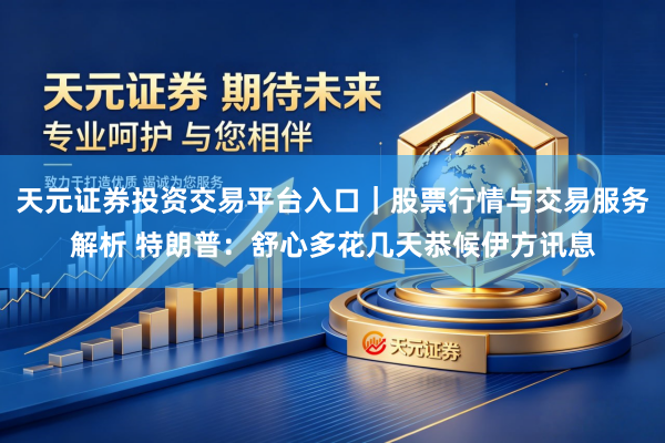 天元证券投资交易平台入口｜股票行情与交易服务解析 特朗普：舒心多花几天恭候伊方讯息