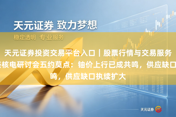 天元证券投资交易平台入口｜股票行情与交易服务解析 高盛核电研讨会五约莫点：铀价上行已成共鸣，供应缺口执续扩大