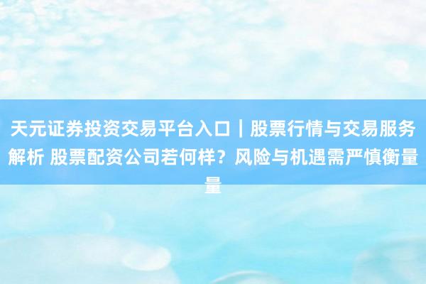 天元证券投资交易平台入口｜股票行情与交易服务解析 股票配资公司若何样？风险与机遇需严慎衡量