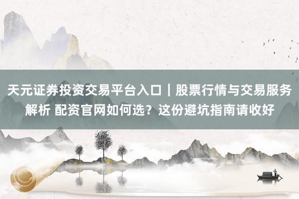 天元证券投资交易平台入口|股票行情与交易服务解析 配资官网如何选?这份避坑指南请收好