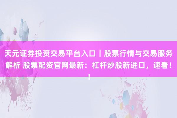 天元证券投资交易平台入口|股票行情与交易服务解析 股票配资官网最新:杠杆炒股新进口,速看!