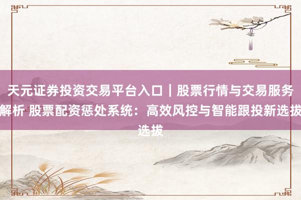 天元证券投资交易平台入口｜股票行情与交易服务解析 股票配资惩处系统：高效风控与智能跟投新选拔