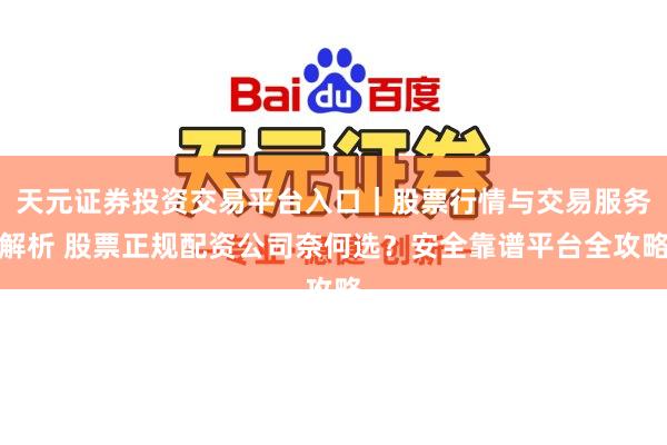 天元证券投资交易平台入口|股票行情与交易服务解析 股票正规配资公司奈何选?安全靠谱平台全攻略