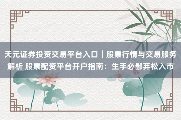 天元证券投资交易平台入口|股票行情与交易服务解析 股票配资平台开户指南:生手必鄙弃松入市